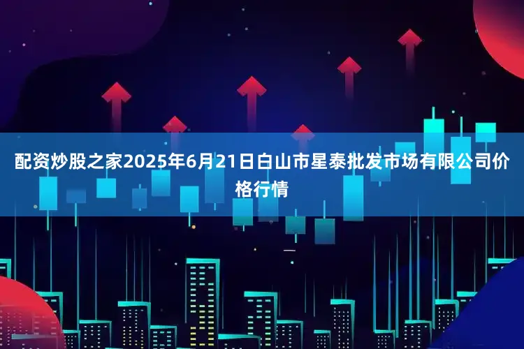 配资炒股之家2025年6月21日白山市星泰批发市场有限公司价格行情