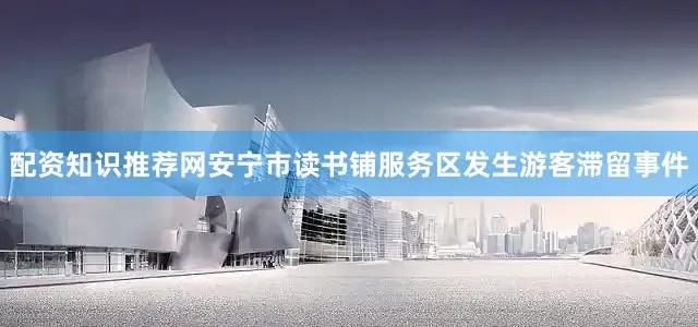 配资知识推荐网安宁市读书铺服务区发生游客滞留事件